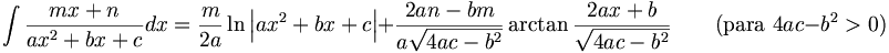 \int\frac{mx+n}{ax^2+bx+c}dx = \frac{m}{2a}\ln\left|ax^2+bx+c\right|+\frac{2an-bm}{a\sqrt{4ac-b^2}}\arctan\frac{2ax+b}{\sqrt{4ac-b^2}} \qquad\mbox{(para }4ac-b^2>0\mbox{)}