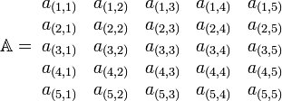 
   \mathbb{A} = \;
   \begin{matrix} 
      a_{(1,1)} & a_{(1,2)} & a_{(1,3)} & a_{(1,4)} & a_{(1,5)} \\
      a_{(2,1)} & a_{(2,2)} & a_{(2,3)} & a_{(2,4)} & a_{(2,5)} \\
      a_{(3,1)} & a_{(3,2)} & a_{(3,3)} & a_{(3,4)} & a_{(3,5)} \\
      a_{(4,1)} & a_{(4,2)} & a_{(4,3)} & a_{(4,4)} & a_{(4,5)} \\
      a_{(5,1)} & a_{(5,2)} & a_{(5,3)} & a_{(5,4)} & a_{(5,5)}
   \end{matrix}
